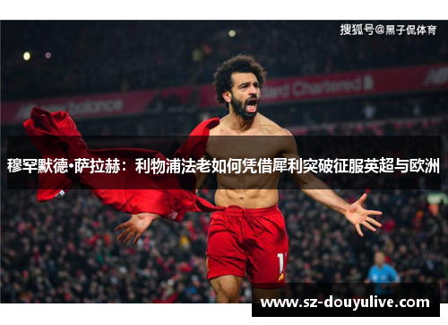 穆罕默德·萨拉赫：利物浦法老如何凭借犀利突破征服英超与欧洲